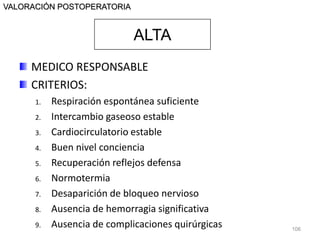 MEDICO RESPONSABLE
CRITERIOS:
1. Respiración espontánea suficiente
2. Intercambio gaseoso estable
3. Cardiocirculatorio estable
4. Buen nivel conciencia
5. Recuperación reflejos defensa
6. Normotermia
7. Desaparición de bloqueo nervioso
8. Ausencia de hemorragia significativa
9. Ausencia de complicaciones quirúrgicas 106
VALORACIÓN POSTOPERATORIA
ALTA
 