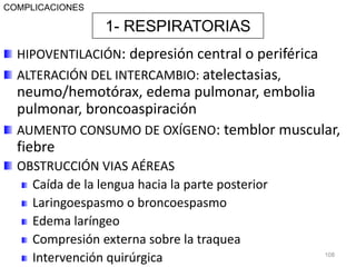 HIPOVENTILACIÓN: depresión central o periférica
ALTERACIÓN DEL INTERCAMBIO: atelectasias,
neumo/hemotórax, edema pulmonar, embolia
pulmonar, broncoaspiración
AUMENTO CONSUMO DE OXÍGENO: temblor muscular,
fiebre
OBSTRUCCIÓN VIAS AÉREAS
Caída de la lengua hacia la parte posterior
Laringoespasmo o broncoespasmo
Edema laríngeo
Compresión externa sobre la traquea
Intervención quirúrgica 108
1- RESPIRATORIAS
COMPLICACIONES
 