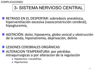 RETRASO EN EL DESPERTAR: sobredosis anestésica,
hiperventilación excesiva (vasoconstricción cerebral),
hipoglucemia,
AGITACIÓN: dolor, hipoxemia, globo vesical u obstrucción
de la sonda, hiponatremia, deprivación, delirio
LESIONES CEREBRALES ORGÁNICAS
ALTERACION TEMPERATURA: por pérdidas
intraquirurgicas o por alteracion de la regulación
Hipotermia + escalofríos:
Hipertermia
111
3- SISTEMA NERVIOSO CENTRAL
COMPLICACIONES
 