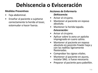 Dehiscencia o Evisceración
Medidas Preventivas
• Faja abdominal.
• Enseñar al paciente a sujetarse
correctamente la herida al toser,
estornudar o hacer fuerza.
Acciones de Enfermería
Dehiscencia:
• Avisar al cirujano.
• Mantener al paciente en reposo
absoluto.
• Mantener la herida tapada.
Evisceración:
• Avisar al cirujano.
• Aplicar sobre la zona un apósito
impregnado en suero salino.
• Mantener al paciente en reposo
absoluto en posición Fowler baja y
con las rodillas ligeramente
flexionadas.
• Comprobar los signos vitales.
• Mantener al paciente en ayuno,
instalar SNG. si fuese necesario.
• Preparar al paciente para pabellón.
119
 