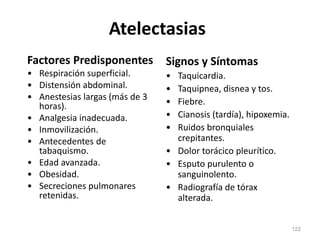 Atelectasias
Factores Predisponentes
• Respiración superficial.
• Distensión abdominal.
• Anestesias largas (más de 3
horas).
• Analgesia inadecuada.
• Inmovilización.
• Antecedentes de
tabaquismo.
• Edad avanzada.
• Obesidad.
• Secreciones pulmonares
retenidas.
Signos y Síntomas
• Taquicardia.
• Taquipnea, disnea y tos.
• Fiebre.
• Cianosis (tardía), hipoxemia.
• Ruidos bronquiales
crepitantes.
• Dolor torácico pleurítico.
• Esputo purulento o
sanguinolento.
• Radiografía de tórax
alterada.
122
 
