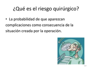 ¿Qué es el riesgo quirúrgico?
• La probabilidad de que aparezcan
complicaciones como consecuencia de la
situación creada por la operación.
127
 