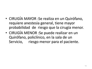 • CIRUGÍA MAYOR :Se realiza en un Quirófano,
requiere anestesia general, tiene mayor
probabilidad de riesgo que la cirugía menor.
• CIRUGÍA MENOR :Se puede realizar en un
Quirófano, policlínico, en la sala de un
Servicio, riesgo menor para el paciente.
13
 