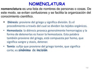 NOMENCLATURA
 Diéresis: proviene del griego y significa división. Es el
procedimiento a través del cual se dividen los tejidos orgánicos.
• Hemostasia: la diéresis provoca generalmente hemorragias y la
forma de detenerlas es hacer la hemostasia. Esta palabra
también proviene del griego, está compuesta por hemo, que
significa sangre y stasis, detener.
• Tomía: sufijo que proviene del griego tomée, que significa
corte; es sinónimo de incisión
132
nomenclatura es una lista de nombres de personas o cosas. De
este modo, se evitan confusiones y se facilita la organización del
conocimiento científico.
 