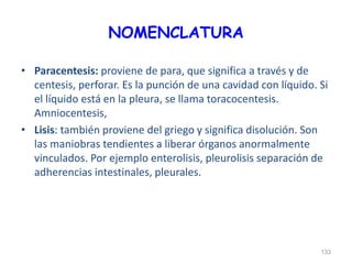 NOMENCLATURA
• Paracentesis: proviene de para, que significa a través y de
centesis, perforar. Es la punción de una cavidad con líquido. Si
el líquido está en la pleura, se llama toracocentesis.
Amniocentesis,
• Lisis: también proviene del griego y significa disolución. Son
las maniobras tendientes a liberar órganos anormalmente
vinculados. Por ejemplo enterolisis, pleurolisis separación de
adherencias intestinales, pleurales.
133
 