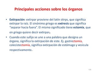 Principales acciones sobre los órganos
• Extirpación: extirpar proviene del latín stirps, que significa
extirpar la raíz. El sinónimo griego es exéresis que significa
“separar hacia fuera”. El mismo significado tiene ectomía, que
en griego quiere decir extirpar.
• Cuando este sufijo se une a una palabra que designa un
órgano, significa la extirpación de este. Ej. gastrectomía,
colecistectomía, significa extirpación de estómago y vesícula
respectivamente.
134
 