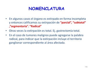 NOMENCLATURA
• En algunos casos el órgano es extirpado en forma incompleta
y entonces calificamos su extirpación de “parcial”, “subtotal”
,“segmentaria”. “Radical”
• Otras veces la extirpación es total. Ej. gastrectomía total.
• En el caso de tumores malignos puede agregarse la palabra
radical, para indicar que la extirpación incluye el territorio
ganglionar correspondiente al área afectada.
135
 