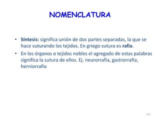 NOMENCLATURA
• Síntesis: significa unión de dos partes separadas, la que se
hace suturando los tejidos. En griego sutura es rafia.
• En los órganos o tejidos nobles el agregado de estas palabras
significa la sutura de ellos. Ej. neurorrafia, gastrorrafia,
herniorrafia
137
 