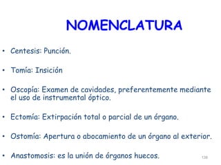 NOMENCLATURA
• Centesis: Punción.
• Tomía: Insición
• Oscopía: Examen de cavidades, preferentemente mediante
el uso de instrumental óptico.
• Ectomía: Extirpación total o parcial de un órgano.
• Ostomía: Apertura o abocamiento de un órgano al exterior.
• Anastomosis: es la unión de órganos huecos. 138
 