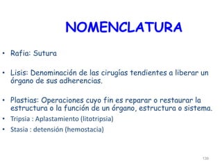 NOMENCLATURA
• Rafia: Sutura
• Lisis: Denominación de las cirugías tendientes a liberar un
órgano de sus adherencias.
• Plastias: Operaciones cuyo fin es reparar o restaurar la
estructura o la función de un órgano, estructura o sistema.
• Tripsia : Aplastamiento (litotripsia)
• Stasia : detensión (hemostacia)
139
 