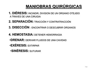 142
MANIOBRAS QUIRÚRGICAS
1. DIÉRESIS: INCINDIR, DIVISION DE UN ORGANO OTEJIDO
A TRAVES DE UNA CIRUGIA
2. SEPARACIÓN: TRACCIÓN Y CONTRATRACCIÓN
3. DISECCIÓN : ENCONTRAR O DESCUBRIR ORGANOS
4. HEMOSTASIA: DETENER HEMORRAGIA
•DRENAR: DERIVAR FLUIDOS DE UNA CAVIDAD
•EXÉRESIS: EXTIRPAR
•SINÉRESIS: SUTURAR
 