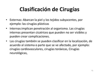 Clasificación de Cirugías
• Externas: Abarcan la piel y los tejidos subyacentes, por
ejemplo: las cirugías plásticas
• Internas:implican penetración al organismo. Las cirugías
internas presentan cicatrices que pueden no ser visibles y
pueden crear complicaciones.
• Las cirugías también se pueden clasificar en la localización, de
acuerdo al sistema o parte que se ve afectado, por ejemplo:
cirugías cardiovasculares, cirugías toráxicas, Cirugías
neurológicas,
15
 