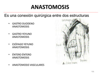 156
ANASTOMOSIS
• GASTRO DUODENO
ANASTOMOSIS
• GASTRO YEYUNO
ANASTOMOSIS
• ESÓFAGO YEYUNO
ANASTOMOSIS
• ÉNTERO ÉNTERO
ANASTOMOSIS
• ANASTOMOSIS VASCULARES
Es una conexión quirúrgica entre dos estructuras
 