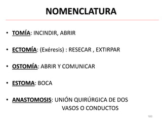 160
NOMENCLATURA
• TOMÍA: INCINDIR, ABRIR
• ECTOMÍA: (Exéresis) : RESECAR , EXTIRPAR
• OSTOMÍA: ABRIR Y COMUNICAR
• ESTOMA: BOCA
• ANASTOMOSIS: UNIÓN QUIRÚRGICA DE DOS
VASOS O CONDUCTOS
 