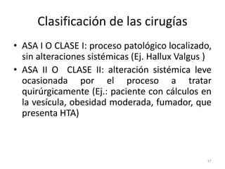 Clasificación de las cirugías
• ASA I O CLASE I: proceso patológico localizado,
sin alteraciones sistémicas (Ej. Hallux Valgus )
• ASA II O CLASE II: alteración sistémica leve
ocasionada por el proceso a tratar
quirúrgicamente (Ej.: paciente con cálculos en
la vesícula, obesidad moderada, fumador, que
presenta HTA)
17
 