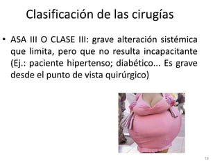 Clasificación de las cirugías
• ASA III O CLASE III: grave alteración sistémica
que limita, pero que no resulta incapacitante
(Ej.: paciente hipertenso; diabético... Es grave
desde el punto de vista quirúrgico)
18
 