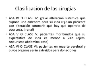 Clasificación de las cirugías
• ASA IV O CLASE IV: grave alteración sistémica que
supone una amenaza para su vida (Ej.: un paciente
con alteración coronaria que hay que operarlo de
otra cosa, I.renal)
• ASA V O CLASE V: pacientes moribundos que su
expectativa de vida es menor a 24h (ejem.
Aneurisma abdominal roto)
• ASA VI O CLASE VI: pacientes en muerte cerebral y
cuyos órganos serán extraídos para donaciones
19
 