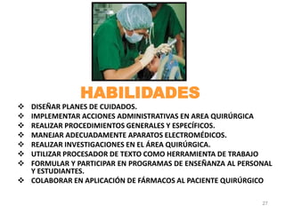 DISEÑAR PLANES DE CUIDADOS.
 IMPLEMENTAR ACCIONES ADMINISTRATIVAS EN AREA QUIRÚRGICA
 REALIZAR PROCEDIMIENTOS GENERALES Y ESPECÍFICOS.
 MANEJAR ADECUADAMENTE APARATOS ELECTROMÉDICOS.
 REALIZAR INVESTIGACIONES EN EL ÁREA QUIRÚRGICA.
 UTILIZAR PROCESADOR DE TEXTO COMO HERRAMIENTA DE TRABAJO
 FORMULAR Y PARTICIPAR EN PROGRAMAS DE ENSEÑANZA AL PERSONAL
Y ESTUDIANTES.
 COLABORAR EN APLICACIÓN DE FÁRMACOS AL PACIENTE QUIRÚRGICO
27
HABILIDADES
 