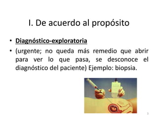 I. De acuerdo al propósito
• Diagnóstico-exploratoria
• (urgente; no queda más remedio que abrir
para ver lo que pasa, se desconoce el
diagnóstico del paciente) Ejemplo: biopsia.
3
 
