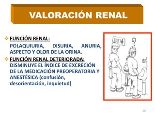 FUNCIÓN RENAL:
POLAQUIURIA, DISURIA, ANURIA,
ASPECTO Y OLOR DE LA ORINA.
FUNCIÓN RENAL DETERIORADA:
DISMINUYE EL ÍNDICE DE EXCRECIÓN
DE LA MEDICACIÓN PREOPERATORIA Y
ANESTÉSICA (confusión,
desorientación, inquietud)
39
VALORACIÓN RENAL
 