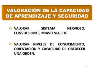  VALORAR SISTEMA NERVIOSO.
CONVULSIONES, MIASTENIA, ETC.
 VALORAR NIVELES DE CONOCIMIENTO,
ORIENTACIÓN Y CAPACIDAD DE OBEDECER
UNA ORDEN.
43
VALORACIÓN DE LA CAPACIDAD
DE APRENDIZAJE Y SEGURIDAD
 