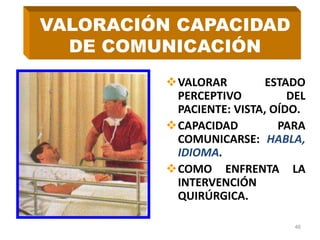 VALORAR ESTADO
PERCEPTIVO DEL
PACIENTE: VISTA, OÍDO.
CAPACIDAD PARA
COMUNICARSE: HABLA,
IDIOMA.
COMO ENFRENTA LA
INTERVENCIÓN
QUIRÚRGICA.
46
VALORACIÓN CAPACIDAD
DE COMUNICACIÓN
 