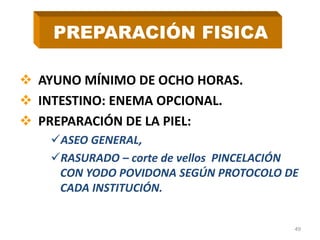  AYUNO MÍNIMO DE OCHO HORAS.
 INTESTINO: ENEMA OPCIONAL.
 PREPARACIÓN DE LA PIEL:
ASEO GENERAL,
RASURADO – corte de vellos PINCELACIÓN
CON YODO POVIDONA SEGÚN PROTOCOLO DE
CADA INSTITUCIÓN.
49
PREPARACIÓN FISICA
 