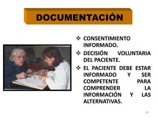  CONSENTIMIENTO
INFORMADO.
 DECISIÓN VOLUNTARIA
DEL PACIENTE.
 EL PACIENTE DEBE ESTAR
INFORMADO Y SER
COMPETENTE PARA
COMPRENDER LA
INFORMACIÓN Y LAS
ALTERNATIVAS.
53
DOCUMENTACIÓN
 