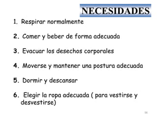 1. Respirar normalmente
2. Comer y beber de forma adecuada
3. Evacuar los desechos corporales
4. Moverse y mantener una postura adecuada
5. Dormir y descansar
6. Elegir la ropa adecuada ( para vestirse y
desvestirse)
NECESIDADES
56
 