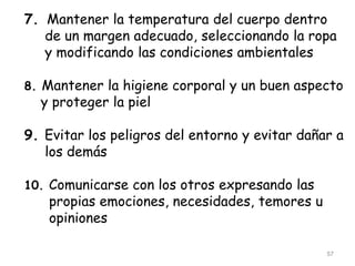 7. Mantener la temperatura del cuerpo dentro
de un margen adecuado, seleccionando la ropa
y modificando las condiciones ambientales
8. Mantener la higiene corporal y un buen aspecto
y proteger la piel
9. Evitar los peligros del entorno y evitar dañar a
los demás
10. Comunicarse con los otros expresando las
propias emociones, necesidades, temores u
opiniones
57
 