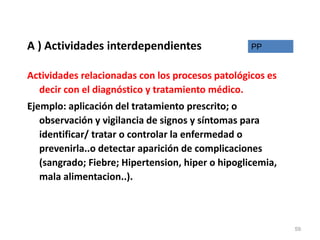 A ) Actividades interdependientes
Actividades relacionadas con los procesos patológicos es
decir con el diagnóstico y tratamiento médico.
Ejemplo: aplicación del tratamiento prescrito; o
observación y vigilancia de signos y síntomas para
identificar/ tratar o controlar la enfermedad o
prevenirla..o detectar aparición de complicaciones
(sangrado; Fiebre; Hipertension, hiper o hipoglicemia,
mala alimentacion..).
PP
59
 