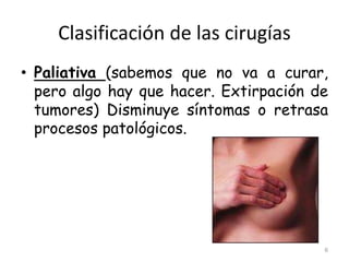 Clasificación de las cirugías
• Paliativa (sabemos que no va a curar,
pero algo hay que hacer. Extirpación de
tumores) Disminuye síntomas o retrasa
procesos patológicos.
6
 