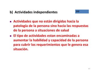 b) Actividades independientes
 Actividades que no están dirigidas hacia la
patología de la persona sino hacia las respuestas
de la persona a situaciones de salud
 El tipo de actividades estan encaminadas a
aumentar la habilidad y capacidad de la persona
para cubrir los requerimientos que le genera esa
situación.
PP
61
 