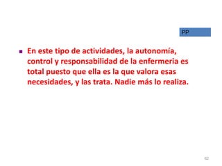  En este tipo de actividades, la autonomía,
control y responsabilidad de la enfermeria es
total puesto que ella es la que valora esas
necesidades, y las trata. Nadie más lo realiza.
PP
62
 