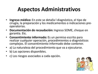 Aspectos Administrativos
• Ingreso médico: En este se detalla l diagnóstico, el tipo de
cirugía, la preparación y los medicamentos o indicaciones pre-
operatorias.
• Documentación de recaudación: Ingreso SOME, cheque en
garantía. Etc.
• Consentimiento informado: Es un permiso escrito para
realizar cualquier operación, procedimientos o diagnósticos
complejos. El consentimiento informado debe contener.
• a) La naturaleza del procedimiento que va a ejecutarse.
• b) Las opciones disponibles.
• c) Los riesgos asociados a cada opción.
67
 