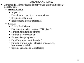 VALORACIÓN INICIAL
• Comprende la investigación de diversos factores, físicos y
psicológicos:
– PSICOLOGICOS
• Angustia
• Experiencias previas o de conocidos
• Creencias religiosas
• Respeto a valores y creencias
– FISICOS
• Estado Nutricional
• Exámenes previos (sangre, ECG, otros)
• Función respiratoria óptima
• Función cardiovascular
• Farmacoterapia previa
• Función endocrina ( diabetes)
• Función inmunitaria ( alergias a fármacos,
transfusiones,etc)
• Consideraciones gerontológicas
68
 