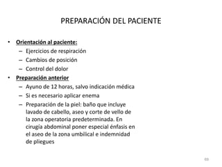 PREPARACIÓN DEL PACIENTE
• Orientación al paciente:
– Ejercicios de respiración
– Cambios de posición
– Control del dolor
• Preparación anterior
– Ayuno de 12 horas, salvo indicación médica
– Si es necesario aplicar enema
– Preparación de la piel: baño que incluye
lavado de cabello, aseo y corte de vello de
la zona operatoria predeterminada. En
cirugía abdominal poner especial énfasis en
el aseo de la zona umbilical e indemnidad
de pliegues
69
 