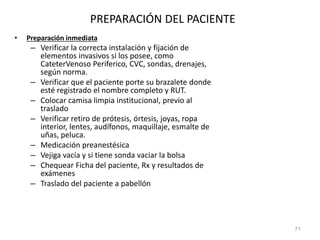 PREPARACIÓN DEL PACIENTE
• Preparación inmediata
– Verificar la correcta instalación y fijación de
elementos invasivos si los posee, como
CateterVenoso Periferico, CVC, sondas, drenajes,
según norma.
– Verificar que el paciente porte su brazalete donde
esté registrado el nombre completo y RUT.
– Colocar camisa limpia institucional, previo al
traslado
– Verificar retiro de prótesis, órtesis, joyas, ropa
interior, lentes, audífonos, maquillaje, esmalte de
uñas, peluca.
– Medicación preanestésica
– Vejiga vacía y si tiene sonda vaciar la bolsa
– Chequear Ficha del paciente, Rx y resultados de
exámenes
– Traslado del paciente a pabellón
71
 