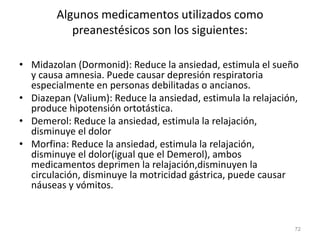 Algunos medicamentos utilizados como
preanestésicos son los siguientes:
• Midazolan (Dormonid): Reduce la ansiedad, estimula el sueño
y causa amnesia. Puede causar depresión respiratoria
especialmente en personas debilitadas o ancianos.
• Diazepan (Valium): Reduce la ansiedad, estimula la relajación,
produce hipotensión ortotástica.
• Demerol: Reduce la ansiedad, estimula la relajación,
disminuye el dolor
• Morfina: Reduce la ansiedad, estimula la relajación,
disminuye el dolor(igual que el Demerol), ambos
medicamentos deprimen la relajación,disminuyen la
circulación, disminuye la motricidad gástrica, puede causar
náuseas y vómitos.
72
 