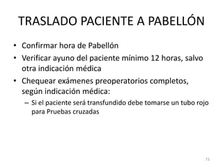 TRASLADO PACIENTE A PABELLÓN
• Confirmar hora de Pabellón
• Verificar ayuno del paciente mínimo 12 horas, salvo
otra indicación médica
• Chequear exámenes preoperatorios completos,
según indicación médica:
– Si el paciente será transfundido debe tomarse un tubo rojo
para Pruebas cruzadas
73
 