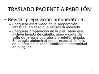 TRASLADO PACIENTE A PABELLÓN
• Revisar preparación preoperatoria:
– Chequear efectividad de la preparación
intestinal en caso que estuviera indicado
– Chequear preparación de la piel: baño que
incluye lavado de cabello, aseo y corte de
vello de la zona operatoria predeterminada.
En cirugía abdominal poner especial énfasis
en el aseo de la zona umbilical e indemnidad
de pliegues
74
 