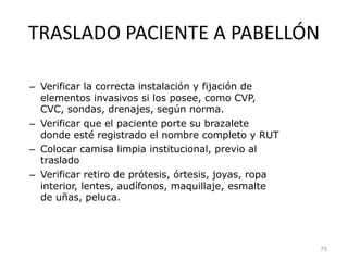 TRASLADO PACIENTE A PABELLÓN
– Verificar la correcta instalación y fijación de
elementos invasivos si los posee, como CVP,
CVC, sondas, drenajes, según norma.
– Verificar que el paciente porte su brazalete
donde esté registrado el nombre completo y RUT
– Colocar camisa limpia institucional, previo al
traslado
– Verificar retiro de prótesis, órtesis, joyas, ropa
interior, lentes, audífonos, maquillaje, esmalte
de uñas, peluca.
75
 