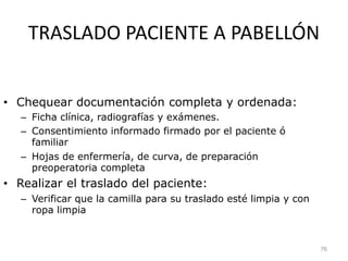 TRASLADO PACIENTE A PABELLÓN
• Chequear documentación completa y ordenada:
– Ficha clínica, radiografías y exámenes.
– Consentimiento informado firmado por el paciente ó
familiar
– Hojas de enfermería, de curva, de preparación
preoperatoria completa
• Realizar el traslado del paciente:
– Verificar que la camilla para su traslado esté limpia y con
ropa limpia
76
 