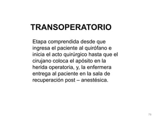 TRANSOPERATORIO
Etapa comprendida desde que
ingresa el paciente al quirófano e
inicia el acto quirúrgico hasta que el
cirujano coloca el apósito en la
herida operatoria, y, la enfermera
entrega al paciente en la sala de
recuperación post – anestésica.
79
 