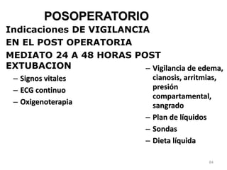 84
POSOPERATORIO
– Signos vitales
– ECG continuo
– Oxigenoterapia
– Vigilancia de edema,
cianosis, arritmias,
presión
compartamental,
sangrado
– Plan de líquidos
– Sondas
– Dieta líquida
Indicaciones DE VIGILANCIA
EN EL POST OPERATORIA
MEDIATO 24 A 48 HORAS POST
EXTUBACION
 