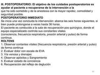 90
III. POSTOPERATORIO: El objetivo de los cuidados postoperatorios es
ayudar al paciente a recuperarse de la intervención a la
que ha sido sometido y de la anestesia con la mayor rapidez, comodidad y
seguridad posible.
POSTOPERATORIO INMEDIATO
Se inicia una vez concluida la intervención: abarca las seis horas siguientes, si
bien puede prolongarse a veces hasta 36 horas.
El paciente es conducido a la sala de recuperación pos quirúrgico, donde el
equipo especializado controla sus constantes vitales
(consciencia, frecuencia respiratoria, presión arterial y pulso) de forma
continua.
ROLTENS
1. Observar contantes vitales (frecuencia respiratoria, presión arterial y pulso)
de forma continua
2. Evaluar dolor con escala de EVA
3. Vía venosa y drenajes
4. Observar apósitos y Sangramiento
5. Evaluar estado de conciencia
6. Recuperación del reflejo de deglución
 