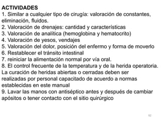 92
ACTIVIDADES
1. Similar a cualquier tipo de cirugía: valoración de constantes,
eliminación, fluidos.
2. Valoración de drenajes: cantidad y características
3. Valoración de analítica (hemoglobina y hematocrito)
4. Valoración de yesos, vendajes
5. Valoración del dolor, posición del enfermo y forma de moverlo
6. Restablecer el tránsito intestinal
7. reiniciar la alimentación normal por vía oral.
8. El control frecuente de la temperatura y de la herida operatoria.
La curación de heridas abiertas o cerradas deben ser
realizadas por personal capacitado de acuerdo a normas
establecidas en este manual
9. Lavar las manos con antiséptico antes y después de cambiar
apósitos o tener contacto con el sitio quirúrgico
 