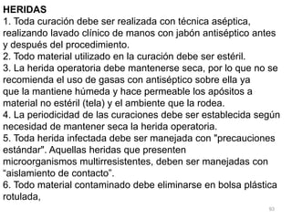 93
HERIDAS
1. Toda curación debe ser realizada con técnica aséptica,
realizando lavado clínico de manos con jabón antiséptico antes
y después del procedimiento.
2. Todo material utilizado en la curación debe ser estéril.
3. La herida operatoria debe mantenerse seca, por lo que no se
recomienda el uso de gasas con antiséptico sobre ella ya
que la mantiene húmeda y hace permeable los apósitos a
material no estéril (tela) y el ambiente que la rodea.
4. La periodicidad de las curaciones debe ser establecida según
necesidad de mantener seca la herida operatoria.
5. Toda herida infectada debe ser manejada con "precauciones
estándar". Aquellas heridas que presenten
microorganismos multirresistentes, deben ser manejadas con
“aislamiento de contacto”.
6. Todo material contaminado debe eliminarse en bolsa plástica
rotulada,
 