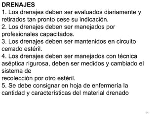 94
DRENAJES
1. Los drenajes deben ser evaluados diariamente y
retirados tan pronto cese su indicación.
2. Los drenajes deben ser manejados por
profesionales capacitados.
3. Los drenajes deben ser mantenidos en circuito
cerrado estéril.
4. Los drenajes deben ser manejados con técnica
aséptica rigurosa, deben ser medidos y cambiado el
sistema de
recolección por otro estéril.
5. Se debe consignar en hoja de enfermería la
cantidad y características del material drenado
 