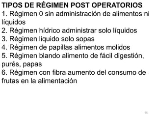95
TIPOS DE RÉGIMEN POST OPERATORIOS
1. Régimen 0 sin administración de alimentos ni
líquidos
2. Régimen hídrico administrar solo líquidos
3. Régimen liquido solo sopas
4. Régimen de papillas alimentos molidos
5. Régimen blando alimento de fácil digestión,
purés, papas
6. Régimen con fibra aumento del consumo de
frutas en la alimentación
 